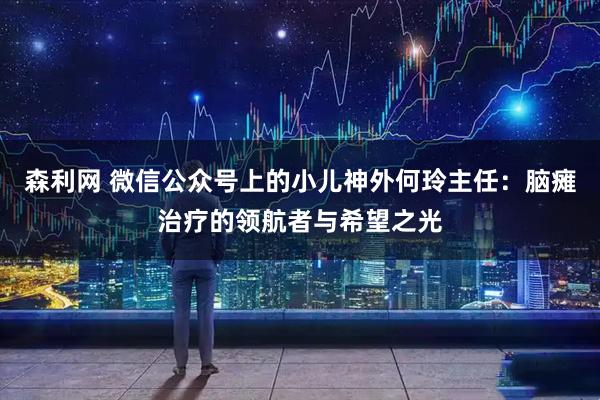 森利网 微信公众号上的小儿神外何玲主任：脑瘫治疗的领航者与希望之光