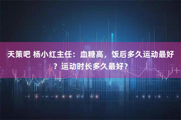 天策吧 杨小红主任：血糖高，饭后多久运动最好？运动时长多久最好？