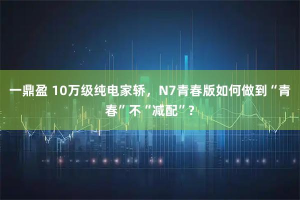 一鼎盈 10万级纯电家轿,N7青春版如何做到“青春”不“减配”?