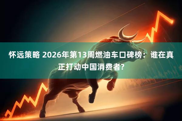 怀远策略 2026年第13周燃油车口碑榜：谁在真正打动中国消费者?
